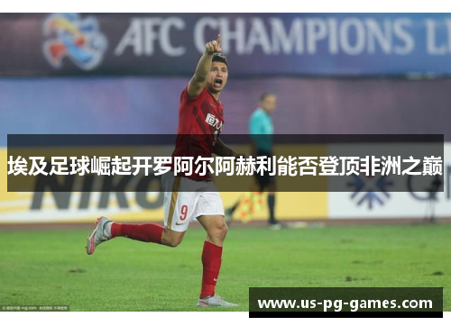 埃及足球崛起开罗阿尔阿赫利能否登顶非洲之巅