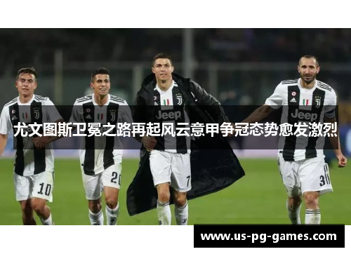 尤文图斯卫冕之路再起风云意甲争冠态势愈发激烈